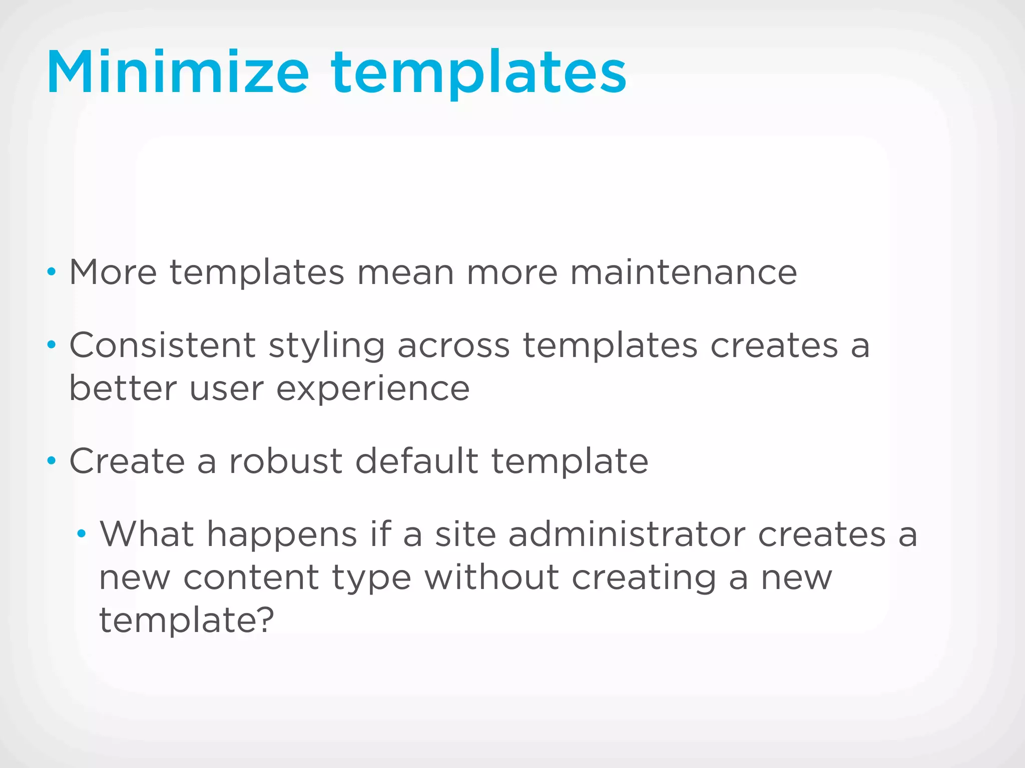Minimize templates


• More templates mean more maintenance

• Consistent styling across templates creates a
 better user experience
• Create a robust default template

 • What happens if a site administrator creates a
   new content type without creating a new
   template?
 
