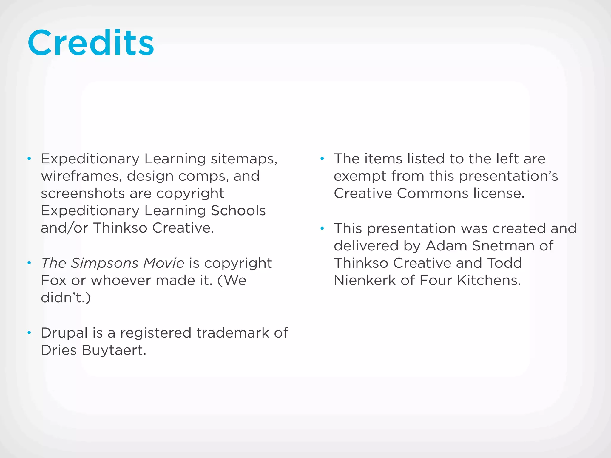Credits


• Expeditionary Learning sitemaps,      • The items listed to the left are
  wireframes, design comps, and           exempt from this presentation’s
  screenshots are copyright               Creative Commons license.
  Expeditionary Learning Schools
  and/or Thinkso Creative.              • This presentation was created and
                                          delivered by Adam Snetman of
• The Simpsons Movie is copyright         Thinkso Creative and Todd
  Fox or whoever made it. (We             Nienkerk of Four Kitchens.
  didn’t.)

• Drupal is a registered trademark of
  Dries Buytaert.
 