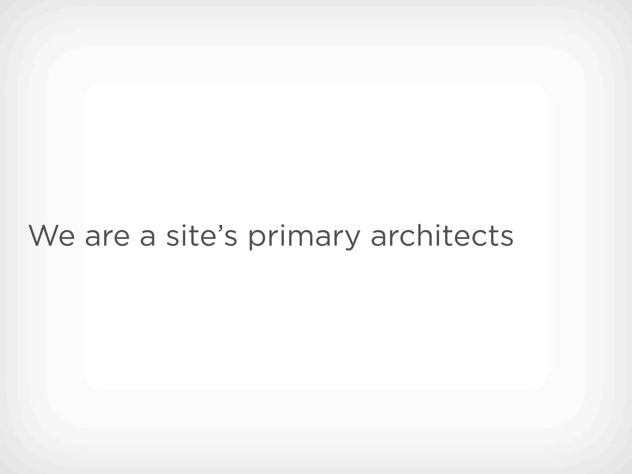 We are a site’s primary architects
 