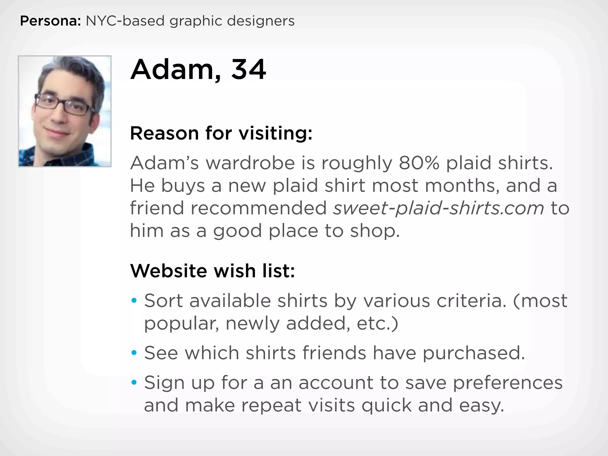 Persona: NYC-based graphic designers


              Adam, 34

              Reason for visiting:
              Adam’s wardrobe is roughly 80% plaid shirts.
              He buys a new plaid shirt most months, and a
              friend recommended sweet-plaid-shirts.com to
              him as a good place to shop.

              Website wish list:
              • Sort available shirts by various criteria. (most
                popular, newly added, etc.)
              • See which shirts friends have purchased.
              • Sign up for a an account to save preferences
                and make repeat visits quick and easy.
 