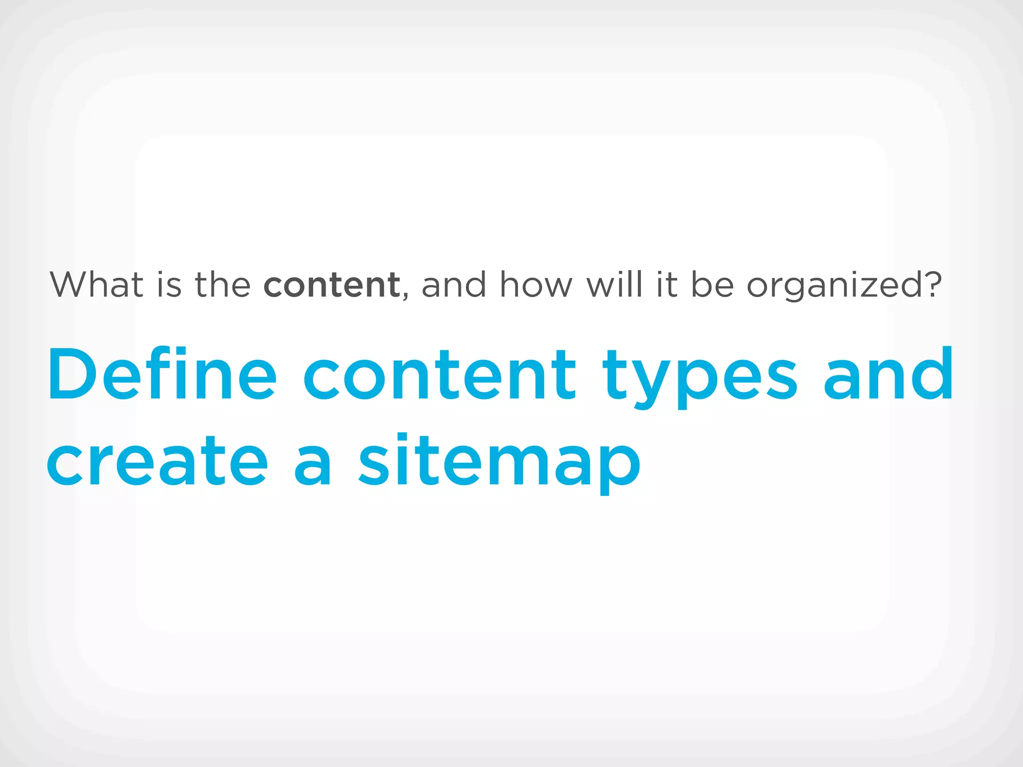 What is the content, and how will it be organized?

Deﬁne content types and
create a sitemap
 