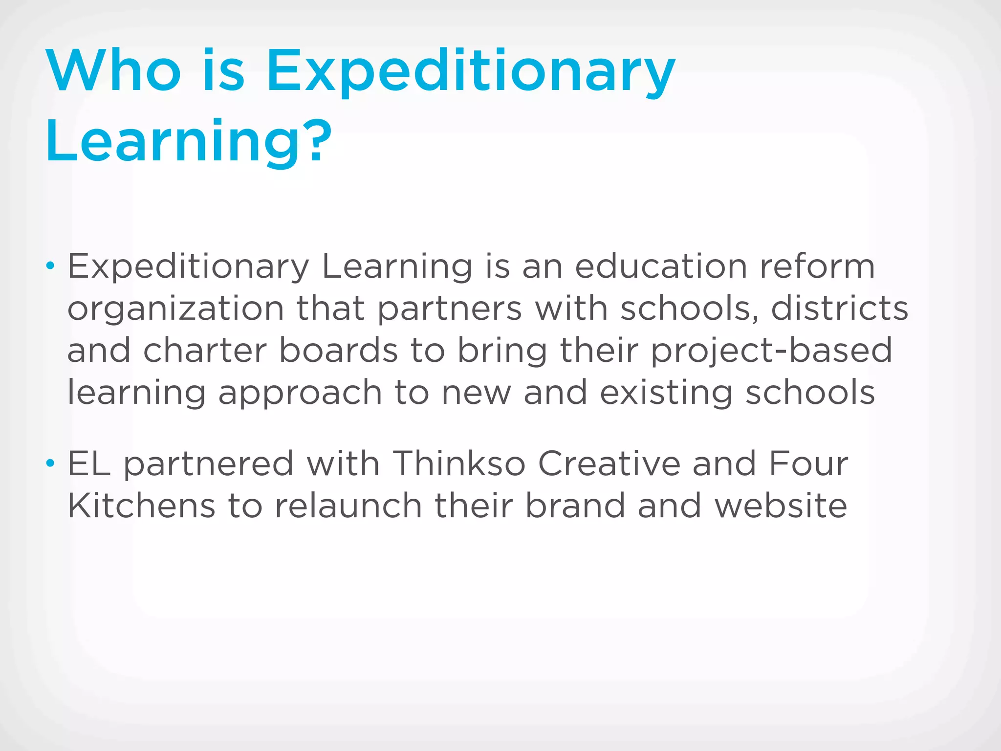 Who is Expeditionary
Learning?
• Expeditionary Learning is an education reform
 organization that partners with schools, districts
 and charter boards to bring their project-based
 learning approach to new and existing schools
• EL partnered with Thinkso Creative and Four
 Kitchens to relaunch their brand and website
 
