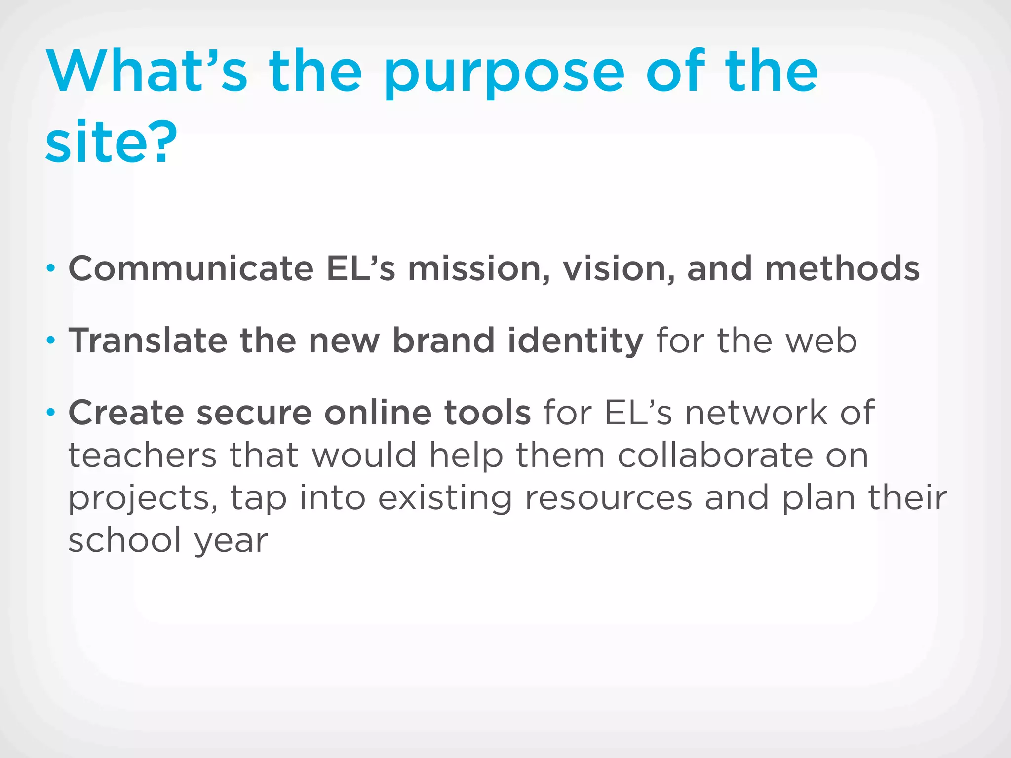 What’s the purpose of the
site?
• Communicate EL’s mission, vision, and methods

• Translate the new brand identity for the web

• Create secure online tools for EL’s network of
 teachers that would help them collaborate on
 projects, tap into existing resources and plan their
 school year
 