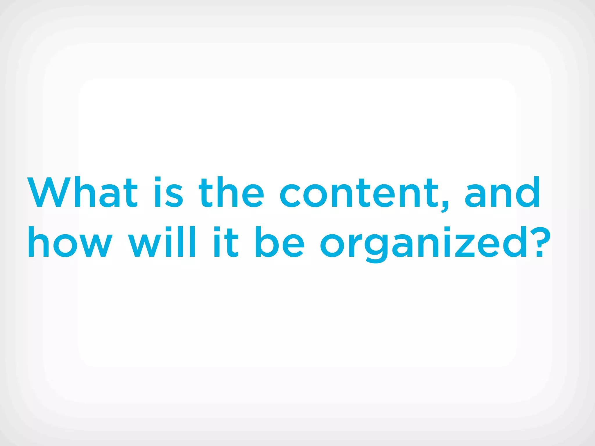 What is the content, and
how will it be organized?
 