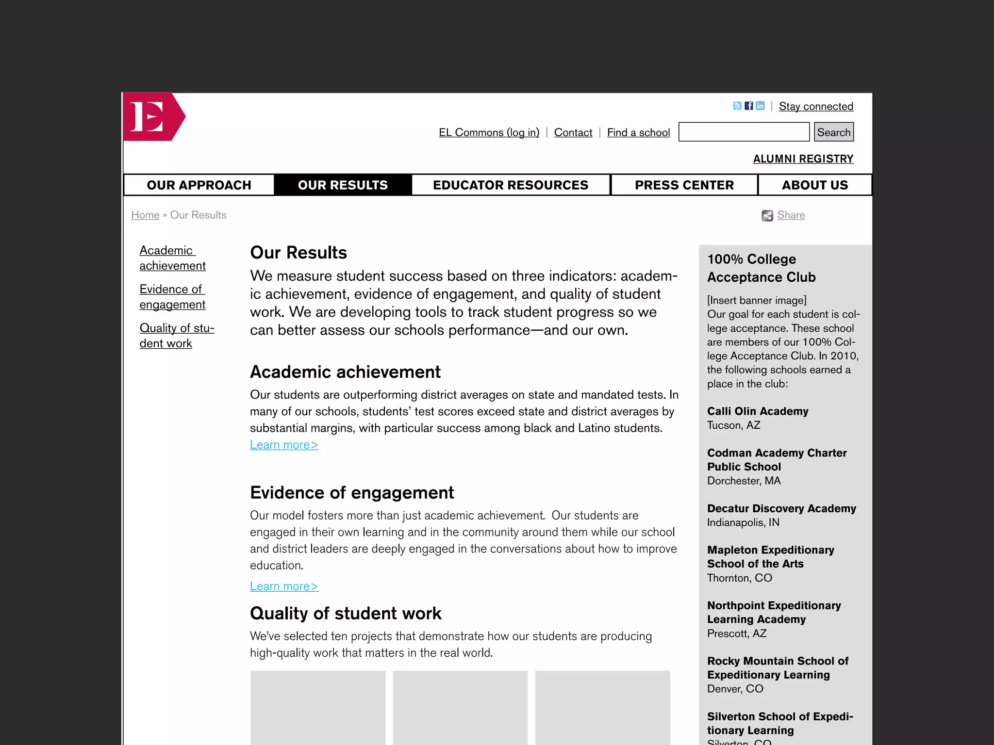 Our Results       Page description:                             HTML tags:                            Keyword tags:



                                                                                                                          | Stay connected

                                                           EL Commons (log in) | Contact | Find a school                            Search

                                                                                                                      ALUMNI REGISTRY

     OUR APPROACH                OUR RESULTS              EDUCATOR RESOURCES                     PRESS CENTER                ABOUT US

   Home » Our Results                                                                                                       Share


    Academic            Our Results                                                                          100% College
    achievement
                        We measure student success based on three indicators: academ-                        Acceptance Club
    Evidence of         ic achievement, evidence of engagement, and quality of student
    engagement                                                                                               [Insert banner image]
                        work. We are developing tools to track student progress so we                        Our goal for each student is col-
    Quality of stu-     can better assess our schools performance—and our own.                               lege acceptance. These school
    dent work                                                                                                are members of our 100% Col-
                                                                                                             lege Acceptance Club. In 2010,
                        Academic achievement                                                                 the following schools earned a
                                                                                                             place in the club:
                        Our students are outperforming district averages on state and mandated tests. In
                        many of our schools, students’ test scores exceed state and district averages by     Calli Olin Academy
                        substantial margins, with particular success among black and Latino students.        Tucson, AZ
                        Learn more>
                                                                                                             Codman Academy Charter
                                                                                                             Public School
                                                                                                             Dorchester, MA
                        Evidence of engagement
                                                                                                             Decatur Discovery Academy
                        Our model fosters more than just academic achievement. Our students are
                                                                                                             Indianapolis, IN
                        engaged in their own learning and in the community around them while our school
                        and district leaders are deeply engaged in the conversations about how to improve    Mapleton Expeditionary
                        education.                                                                           School of the Arts
                                                                                                             Thornton, CO
                        Learn more>
                                                                                                             Northpoint Expeditionary
                        Quality of student work                                                              Learning Academy
                        We’ve selected ten projects that demonstrate how our students are producing          Prescott, AZ
                        high-quality work that matters in the real world.
                                                                                                             Rocky Mountain School of
                                                                                                             Expeditionary Learning
                                                                                                             Denver, CO

                                                                                                             Silverton School of Expedi-
                                                                                                             tionary Learning
 