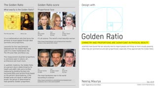 Golden Ratio scoreThe Golden Ratio Design with
It's all science: The world's most beautiful woman
The most handsome men in the world
(according to science)
https://www.marieclaire.co.uk/entertainment/people/most-
handsome-men-in-the-world-525909
Proportional Face
Neeraj Maurya
User Experience Architect
Dec 2019
Golden Ratiohttps://www.harpersbazaar.com.au/beauty/most-beautiful-
women-in-the-world-2019-19452
1st
Bella Hadid
94.35%
1st
George Clooney
91.86%
2nd
Beyoncé
92.44%
3rd
Amber Heard
91.85%
2nd
Bradley Cooper
91.80%
3rd
Brad Pitt
90.51%
It is a mathematical ratio that forms the
pinnacle of visual appeal through ideal
symmetry and proportions.
Leonardo Da Vinci was famously
obsessed over the Golden Mean and
used it to create masterpieces like
The Vitruvian Man and Mona Lisa.
This measurement of perfect proportions
is commonly seen in nature, art,
architecture and much more.
In aesthetic medicine, the Golden Ratio
of a person’s face is determined by its
height and width ratio and is further
measured by dividing the face into
horizontal fifths and vertical thirds based
on the person’s facial features. If the
divided areas are equal in width and
length, the person is determined to
have perfectly ‘Golden’ proportions.
What exactly is the Golden Ratio?
SYMMETRY AND PROPORTIONS ARE SIGNIFICANT IN PHYSICAL BEAUTY
scientists have found that we naturally tend to regard people and things as more visually pleasing
when they are symmetrical and well-proportioned, especially if they approximate the Golden Ratio.
Mona LisaThe Vitruvian Man
https://www.linkedin.com/in/neerajmaurya
 