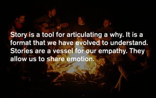 Story is a tool for articulating a why. It is a
format that we have evolved to understand.
Stories are a vessel for our empathy. They
allow us to share emotion.
 