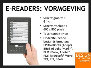 E-READERS: VORMGEVINGSchermgrootte : 6 inch. Schermresolutie : 600 x 800 pixels Touchscreen : NeeOndersteunendebestandsformaten: EPUB eBooks (Adept) BBeB eBooks (Marlin), PUB eBook, Adobe® PDF, Microsoft® Word, TXT, RTF, BBeB. 