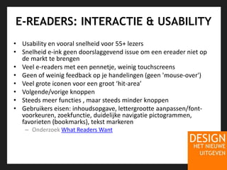 E-READERS: INTERACTIE & USABILITYUsability en vooral snelheid voor 55+ lezersSnelheid e-ink geen doorslaggevend issue om een ereader niet op de markt te brengenVeel e-readers met een pennetje, weinig touchscreensGeen of weinig feedback op je handelingen (geen 'mouse-over') Veel grote iconen voor een groot ‘hit-area’Volgende/vorige knoppenSteeds meer functies , maar steeds minder knoppenGebruikers eisen: inhoudsopgave, lettergrootte aanpassen/font-voorkeuren, zoekfunctie, duidelijke navigatie pictogrammen, favorieten (bookmarks), tekst markerenOnderzoek What Readers Want