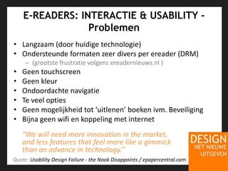 E-READERS: INTERACTIE & USABILITY - ProblemenLangzaam (door huidigetechnologie)Ondersteundeformatenzeer divers per ereader (DRM)(grootstefrustratievolgens ereadernieuws.nl )GeentouchscreenGeenkleurOndoordachtenavigatieTe veeloptiesGeenmogelijkheid tot ‘uitlenen’ boekenivm. BeveiligingBijnageenwifi en koppeling met internet“We will need more innovation in the market, and less features that feel more like a gimmick than an advance in technology.”Quote: Usability Design Failure - the Nook Disappoints / epapercentral.com