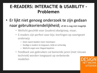 E-READERS: INTERACTIE & USABILITY - ProblemenEr lijkt niet genoeg onderzoek te zijn gedaan naar gebruiksvriendelijkheid; of dit is nog niet mogelijkWellicht geschikt voor (oudere) doelgroep, maar..E-readers zijn perfect voor bijv. leerlingen op voortgezet onderwijsGeen zware boeken meer meeslepenHuidige e-readers te langzaam, lelijk en onhandigWellicht angst voor illegaal kopiërenFeedback van gebruikers zal komende jaren (met nieuwe techniek) worden toegepast op verbeterde modellen