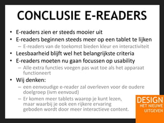 CONCLUSIE E-READERSE-readers zien er steeds mooier uitE-readers beginnen steeds meer op een tablet te lijkenE-readers van de toekomst bieden kleur en interactiviteitLeesbaarheid blijft wel het belangrijkste criteriaE-readers moeten nu gaan focussen op usabilityAlle extra functies voegen pas wat toe als het apparaat functioneertWij denken: een eenvoudige e-reader zal overleven voor de oudere doelgroep (ivm eenvoud)Er komen meer tablets waarop je kunt lezen, maar waarbij je ook een rijkere ervaring geboden wordt door meer interactieve content.