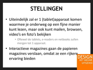 STELLINGENUiteindelijk zal er 1 (tablet)apparaat komen waarmee je onderweg op een fijne manier kunt lezen, maar ook kunt mailen, browsen, video’s en foto’s bekijken Oftewel de tablets, e-readers en netbooks zullen mergen tot 1 apparaat.Interactieve magazines gaan de papieren magazines verslaan, omdat ze een rijkere ervaring bieden