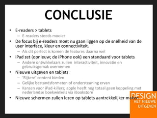 CONCLUSIEE-readers > tabletsE-readers steeds mooierDe focus bij e-readers moet nu gaan liggen op de snelheid van de user interface, kleur en connectiviteit.Als dit perfect is komen de features daarna weliPad zet (opnieuw; de iPhone ook) een standaard voor tabletsAndere ontwikkelaars zullen  interactiviteit, innovatie en gebruiksgemak overnemenNieuwe uitgeven en tablets‘Rijkere’ content biedenGelijke bestandsformaten of ondersteuning ervanKansen voor iPad-killers; apple heeft nog totaal geen koppeling met nederlandse boekwinkels via iBookstoreNieuwe schermen zullen lezen op tablets aantrekkelijker maken