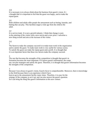 2.D
It is necessary to to always think about the business from guest's vision. It i
s thought that it is important to feel that the guest was happy, and to make the
repeat guest.

2.E
Both children and adults offer people the amusement such as boring, karaoke, and
batting that can play. This facilities target a wide age from the child to the
adult.

2.F
It is service trade. It is not a growth industry. I think that change is seen
in the entering of the visitor with a new movie,and a new prize. I advertise a
new thing overall and aim at the increase of the visitor.

2.G
1
The factor to make the company succeed is to make team work in the organization
and to satisfy the guest. To make team work is very useful for various scenes.
To satisfy the guest can make the repeat guest and a profit. It is thought that
it is an important factor that these two factors make the company succeed.

2
The one that becomes the strengths of the competition is thought that guest's in
formation becomes the most important. If it knows guest's information, the comp
any can plot strategies and satisfy the guest. Therefore, it is thought that guest's information becomes
the strengths of the competition.

3
Because I was always in guest's vision, Guest's favor is comprehensible. Moreover, there is knowledge
to the field because there is an experience which I have
been to go to the amusement facility many times. Therefore, it is easy for the
strategy of the company to set it up, and can also answer the guest's question.
So I can bring the thing like guest's information to this new venture.
 