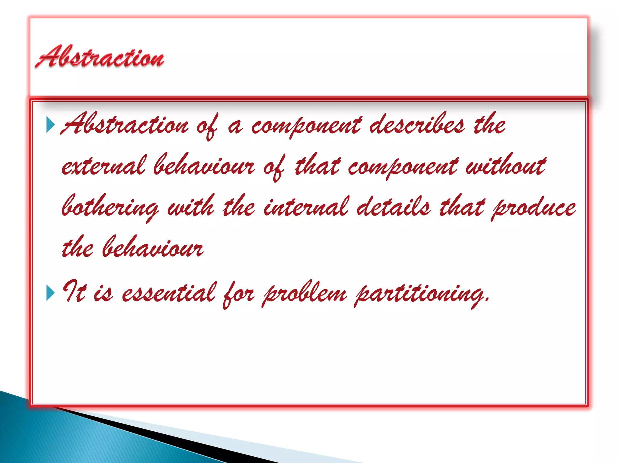  Abstraction  of a component describes the
  external behaviour of that component without
  bothering with the internal details that produce
  the behaviour
 It is essential for problem partitioning.
 