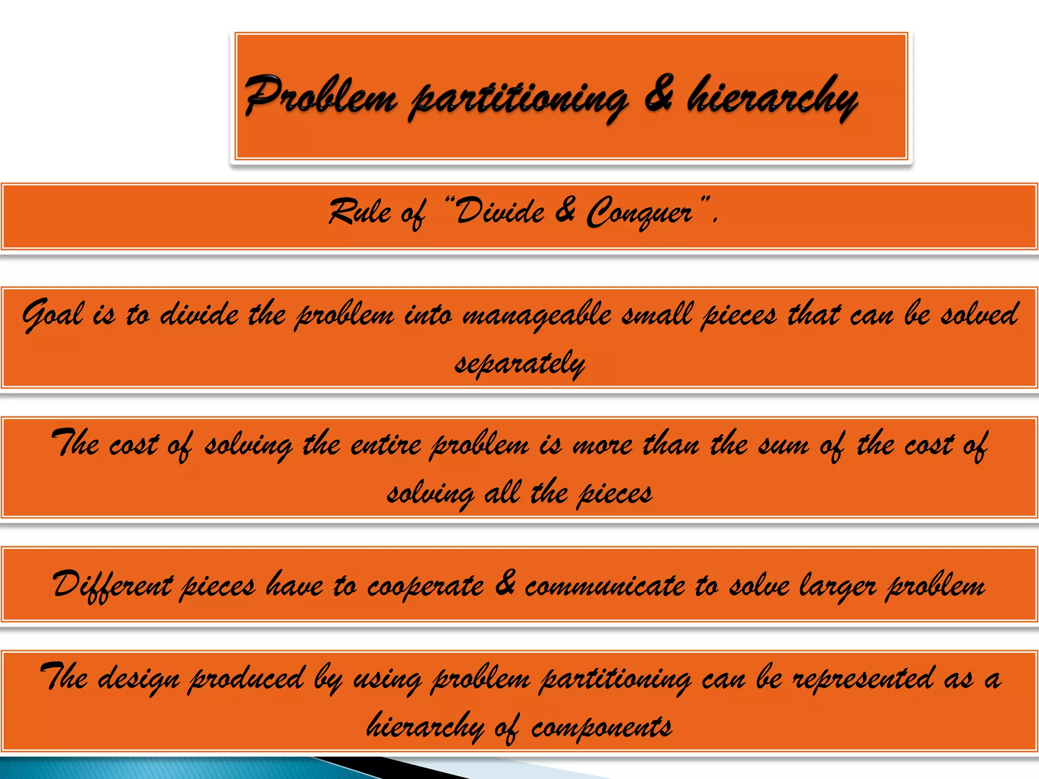 Rule of “Divide & Conquer”.

Goal is to divide the problem into manageable small pieces that can be solved
                                  separately

  The cost of solving the entire problem is more than the sum of the cost of
                             solving all the pieces

  Different pieces have to cooperate & communicate to solve larger problem

 The design produced by using problem partitioning can be represented as a
                         hierarchy of components
 
