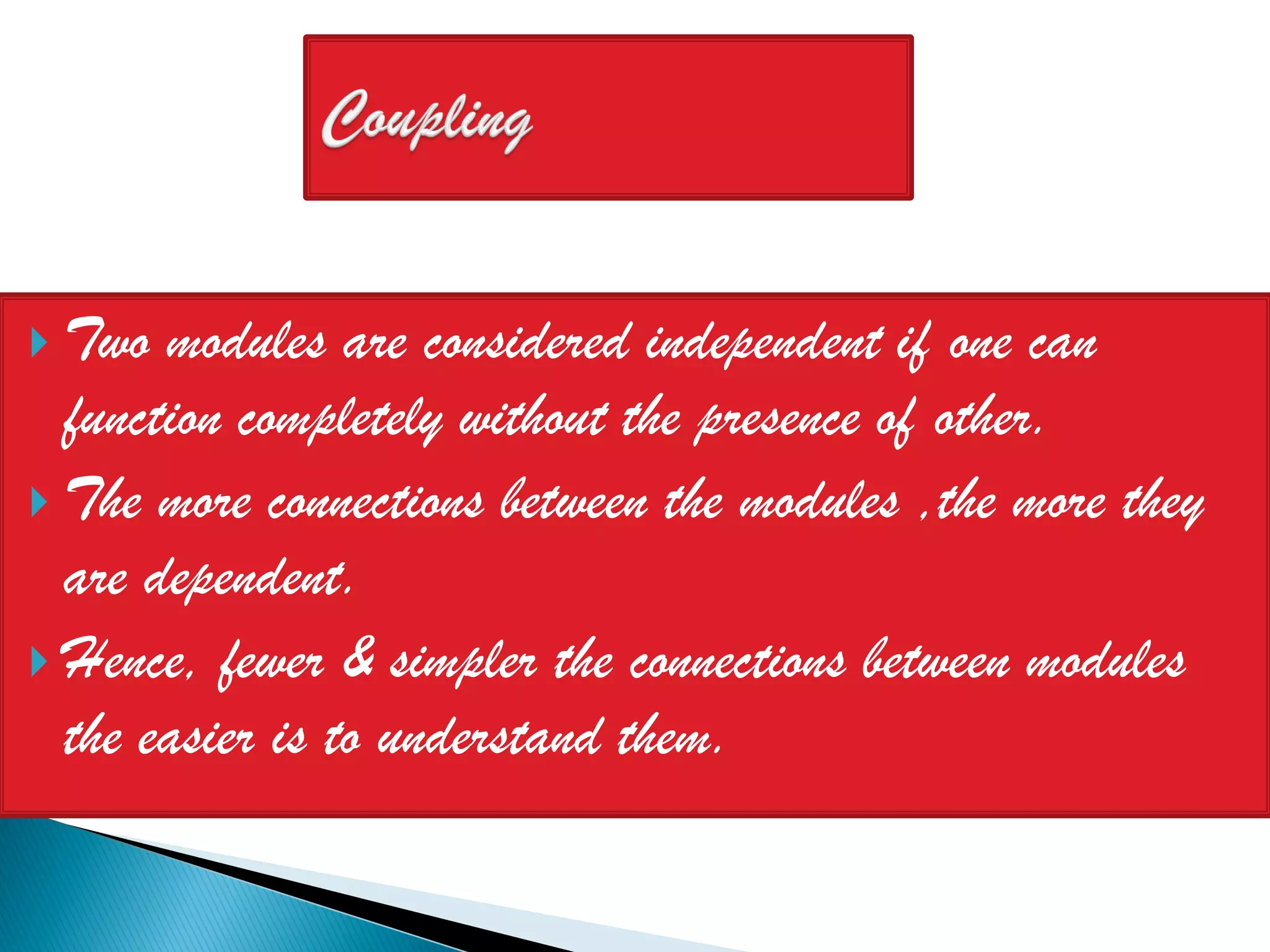  Two  modules are considered independent if one can
  function completely without the presence of other.
 The more connections between the modules ,the more they
  are dependent.
 Hence, fewer & simpler the connections between modules
  the easier is to understand them.
 