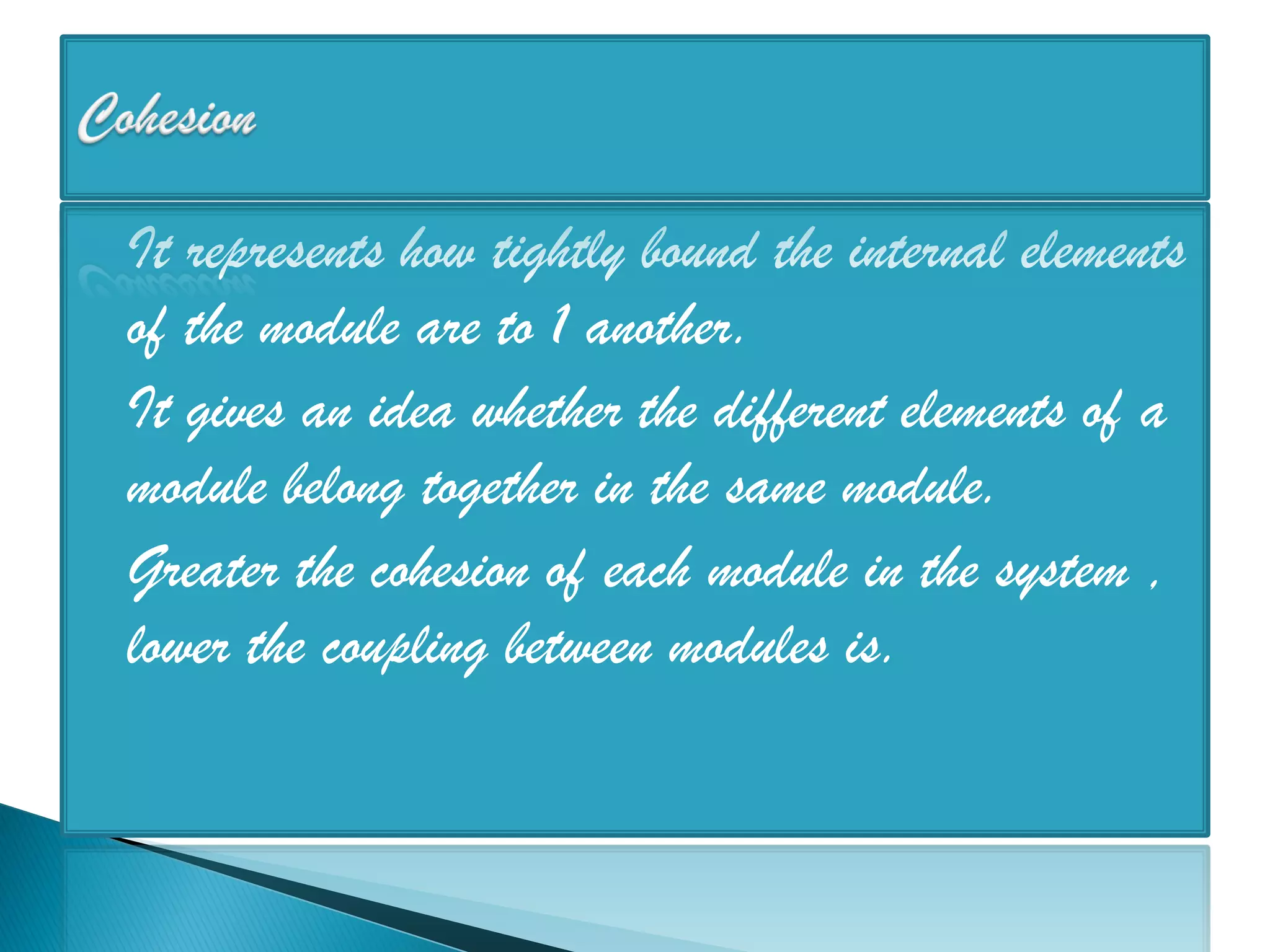  It represents how tightly bound the internal elements
  of the module are to 1 another.
 It gives an idea whether the different elements of a
  module belong together in the same module.
 Greater the cohesion of each module in the system ,
  lower the coupling between modules is.
 