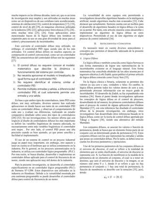 mucha impacto en las últimas décadas, tanto así, que es un tema
de investigación muy amplio y son utilizadas en muchas áreas
como ser en dispositivos de uso cotidiano (aire acondicionado,
sistemas de calefacción) [16], control de temperatura [17], [18],
control de nivel de pH [19], en máquinas eléctricas utilizadas
en la industria [20]–[22], aplicaciones fotovoltaicas [23], [24] ,
entre muchas otras [25], [26]. Estas aplicaciones antes
mencionadas hacen de la lógica difuso una temática en
expansión para su uso en una gran diversidad de áreas para el
control y procesamiento de incertidumbre.
Esto convierte al controlador difuso muy utilizado, sin
embargo, el controlador PID sigue siendo uno de los más
utilizados. Un control difuso difiere en muchos aspectos en
comparación al control convencional, como ser un controlador
PID, las características del controlador difuso son las siguientes
[27]:
1) El control difuso no requiere conocer el modelo
matemático que describe la dinámica o
funcionamiento del sistema por controlar.
2) No necesita aproximar el modelo ni linealizarlo, de
igual forma que el controlador PID.
3) No requiere identificar el sistema, similar al
controlador PID.
4) Permite múltiples entradas y salidas, a diferencia del
controlador PID, el cual solamente permite una
entrada y una salida.
En base a que ambos tipos de controladores, tanto PID como
difuso, son muy utilizados, diversos autores han realizado
aplicaciones en donde hacen uso tanto de un controlador PID
como un controlador difuso, y observan el comportamiento de
cada uno y evalúan sus diferencias, realizando un estudio
comparativo detallado sobre estos dos tipos de controladores
[28]–[32]. En sus investigaciones, los autores afirma que con
respecto al diseño de controladores difusos los más importante
es definir las variables lingüísticas de manera adecuada, no
necesariamente entre más variables lingüísticas el controlador
será mejor. Por otro lado, el control PID posee una alta
precisión cuando es bien ajustado, ya que posee sencillez y
facilidad al implementarlo.
El uso de un sistema de control en un proceso industrial
juega un papel muy importante, sin embargo, otro aspecto a
tener en cuenta es el hardware que se utiliza comúnmente en la
industria. Por lo general, en los procesos automatizados en la
industria, se utiliza con controlador lógico programable (PLC).
Por esta razón, se busca diseñar, desarrollar e implementar un
controlador difuso aplicado para el control de frecuencia de un
motor, siendo una aplicación muy útil dentro de la industria.
Para la presente investigación, se desarrolla el controlador
específicamente en un controlador lógico programable (PLC)
de Siemens S7-1200. Estos dispositivos son utilizados en la
industria en Honduras. Debido a la versatilidad mostrada por
este autómata programable se puede desarrollar el controlador
difuso para control de frecuencia de un motor.
La versatilidad de estos equipos esta permitiendo a
investigadores desarrollar algoritmos basados en la inteligencia
artificial, siendo algoritmos mucho más avanzados [33]. Cabe
destacar que actualmente, Siemens cuenta con un toolbox para
el desarrollo de algoritmos basados en lógica difusa a la venta
en su portal. Por tanto, este articulo muestra como desarrollar e
implementar un algoritmo de lógica difusa en estos
dispositivos. Permitiendo el uso de este algoritmo en algún
proceso de control industrial [34].
II. ANTECEDENTES Y CONCEPTOS
Es necesario tener en cuenta diversos antecedentes y
conceptos que permiten el desarrollo adecuada de la presente
investigación.
A. Lógica Difusa
La lógica difusa o también conocida como lógica borrosa es
una forma matemática de lograr una representación de la
incertidumbre existente en el lenguaje natural. Esta forma
matemática fue concebida alrededor de los años sesenta por el
ingeniero eléctrico Lofti Zadeh, quien publicó el primer artículo
de lógica difusa conocido como Fuzzy Sets [35].
En la lógica clásica o binaria, solamente se permiten dos
valores ya sea cero o uno, verdadero o falso. En cambio, la
lógica difusa permite todos los valores dentro de cero a uno,
permitiendo procesar información con un mayor grado de
incertidumbre. El desarrollo de Zadeh, se fue expandiendo esta
temática [36]. Hasta el punto donde investigadores aplicaron
los conceptos de lógica difusa en el control de procesos,
desarrollando de tal manera, los primeros controladores difusos
para el proceso de control de alguna aplicación por Ebrahim
Mamdani [37], con esta inferencia fue diseñado el controlador
difuso de la presente investigación, sin embargo, otros
investigadores han desarrollado otros inferencias basada en la
lógica difusa, como ser la teoría de control difuso aportada por
Takagi y Sugeno [38], siendo una alternativa del método
Mamdani.
Los conjuntos difusos, se asocian los valores o función de
pertenencia, donde se busca que un elemento forme parte de un
conjunto con un determinado grado de pertenencia [15]. Estos
conjuntos difusos son los que representan las entradas y salidas
que posee un controlador difuso. Por lo tanto, se deben tener en
cuenta los diversos parámetros y operaciones.
Uno de los primeros parámetros de los conjuntos difusos es
el universo de discurso, el cual se refiere a la totalidad de
elementos que se están clasificando, el universo de discurso se
representa con: X. La función de membresía es la medida de la
pertenencia de un elemento al conjunto, el cual va a tener un
dominio, que será el universo de discurso y la imagen, es un
número real entre 0 y 1, donde 0 se refiere a que no hay
pertenencia al conjunto y 1 hay una total de pertenencia, la
función de membresía se describe con la notación [35], 𝜇(𝑥),
donde:
𝜇𝐴 = 𝑋 → [0, 1] (1)
 