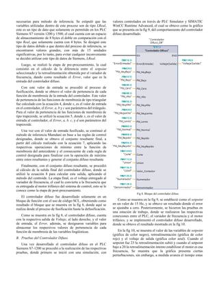 necesarias para método de inferencia. Se estipuló que las
variables utilizadas dentro de este proceso son de tipo LReal,
este es un tipo de dato que solamente es permitido en los PLC
Siemens S7 versión 1200 y 1500, el cual cuenta con un espacio
de almacenamiento de 8 bytes el doble en comparación con el
tipo Real, que solamente cuenta con 4 bytes. Se designó este
tipo de datos debido a que dentro del proceso de inferencia, se
encontraron valores grandes, con más de 15 unidades
significativas, por lo tanto, para evitar cualquier inconveniente
se decidió utilizar este tipo de datos de Siemens, LReal.
Luego, se realizó la etapa de pre-procesamiento, la cual
consistió en el cálculo de la diferencia entre el setpoint
seleccionado y la retroalimentación obtenida por el variador de
frecuencia, dando como resultado el Error, valor que es la
entrada del controlador difuso.
Con este valor de entrada se procedió al proceso de
fusificación, donde se obtuvo el valor de pertenencia de cada
función de membresía de la entrada del controlador. Este valor
de pertenencia de las funciones de membresía de tipo triangular
fue calculado con la ecuación 4, donde x, es el valor de entrada
en el controlador, el Error, a, b y c son parámetros del triángulo.
Para el valor de pertenencia de las funciones de membresía de
tipo trapezoide, se utilizó la ecuación 5, donde x, es el valor de
entrada al controlador, el Error, a, b, c, y d son parámetros del
trapezoide.
Una vez con el valor de entrada fusificado, se continuó al
método de inferencia Mamdani en base a las reglas de control
designadas, donde se obtuvo el conjunto resultante final, a
partir del cálculo realizado con la ecuación 7, aplicando las
respectivas operaciones de mínimo entre la función de
membresía del antecedente y el consecuente de cada regla de
control designada para finalizar con la operación de máximo
entre estos resultantes y generar el conjunto difuso resultante.
Finalmente, con el conjunto difuso resultante, se procedió
al cálculo de la salida final del controlador difuso, donde se
utilizó la ecuación 8 para calcular esta salida, aplicando el
método del centroide. La etapa final, es el voltaje entregado al
variador de frecuencia, el cual lo convierte a la frecuencia que
es entregada al motor trifásico del sistema de control, esto se le
conoce como la etapa de post-procesamiento.
El controlador difuso fue desarrollado solamente en un
bloque de función con el uso de código SCL, obteniendo como
resultado el bloque que se muestra en la fig 8, donde aquí se
realiza desde el proceso de fusificación hasta la defusificación.
Como se muestra en la fig 8, el controlador difuso, cuenta
con la respectiva salida de Voltaje, al lado derecho, y el valor
de entrada, el Error, además, se designaron variables para
almacenar los respectivos valores de pertenencia de cada
función de membresía de las variables lingüísticas.
B. Pruebas del Controlador Difuso
Una vez desarrollado el controlador difuso en el PLC
Siemens S7-1200 se procedió a la realización de las respectivas
pruebas, donde primero se inició con una simulación, con
valores controlados en través de PLC Simulator y SIMATIC
WinCC Runtime Advanced, el cual se obtuvo como la gráfica
que se presenta en la fig 9, del comportamiento del controlador
difuso desarrollado.
Fig 8. Bloque del controlador difuso
Como se muestra en la fig 9, se estableció como el setpoint
en un valor de 15 Hz, y se obtuvo un resultado donde el error
se ajustaba a cero. Posteriormente, se hicieron las pruebas en
una estación de trabajo, donde se realizaron las respectivas
conexiones entre el PLC, el variador de frecuencia y el motor
trifásico, y se implementó el controlador difuso desarrollado,
donde se obtuvo el resultado mostrada en la fig 10.
En la fig 10, se muestra el valor de las variables de setpoint
(gráfica de color negro), retroalimentación (gráfica de color
rojo) y el voltaje de salida (gráfica color azul). Cuando el
setpoint fue 23 la retroalimentación subió y cuando el setpoint
bajo a 20 la retroalimentación intento estabilizar el motor es esa
frecuencia, Se muestra que la gráfica presenta ciertas
perturbaciones, sin embargo, a medida avanza el tiempo estas
 