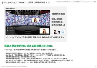 COPYRIGHT © Design Department Store INC. ALL RIGHTS RESERVED. 9
ソリューション “aeru”:UI概要:視聴参加者（2） 次世代型:XR技術「オンラインのライブ参加システム“aeru”」パッケージ製品
視聴と参加を同時に適える最適化されたUI。
イベント/エンタメ/企業PR用に開発された独自のテレビ会議システムだから...
・参加者はデバイス環境チェックを、配信前でもログインして確認可能。
・カメラとマイクの選択は、画面左下ナビゲーションの”デバイス設定”より簡単に行える。
・投影される自分のカメラ絵を画面右下に表示。
・参加者が話せるタイミングは、分かりやすく画面右上にマイクアイコンとアナウンスを表示。
・ノイズキャンセラ性能で、数百人規模の同時マイクONでも安心。（拍手喝采などのシーン演出に!）
・運営から参加者へ伝えたいメッセージは、画面中央下部に文章で表示可能。
 
