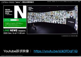 COPYRIGHT © Design Department Store INC. ALL RIGHTS RESERVED. 5
ソリューション “aeru”:弊社の事例紹介 次世代型:XR技術「オンラインのライブ参加システム“aeru”」パッケージ製品
2020 Dec.16 at 11:00 am
Youtube https://youtu.be/sLlkDFDqF1Q
※LINE株式会社さまに許諾を得て掲載
 