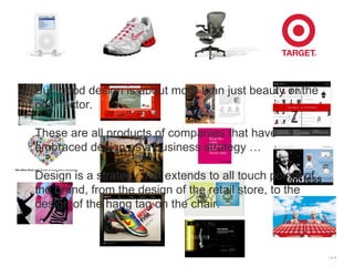 But, good design is about more than just beauty or the cool factor. These are all products of companies that have embraced design as a business strategy … Design is a strategy that extends to all touch points of the brand, from the design of the retail store, to the design of the hang tag on the chair.
