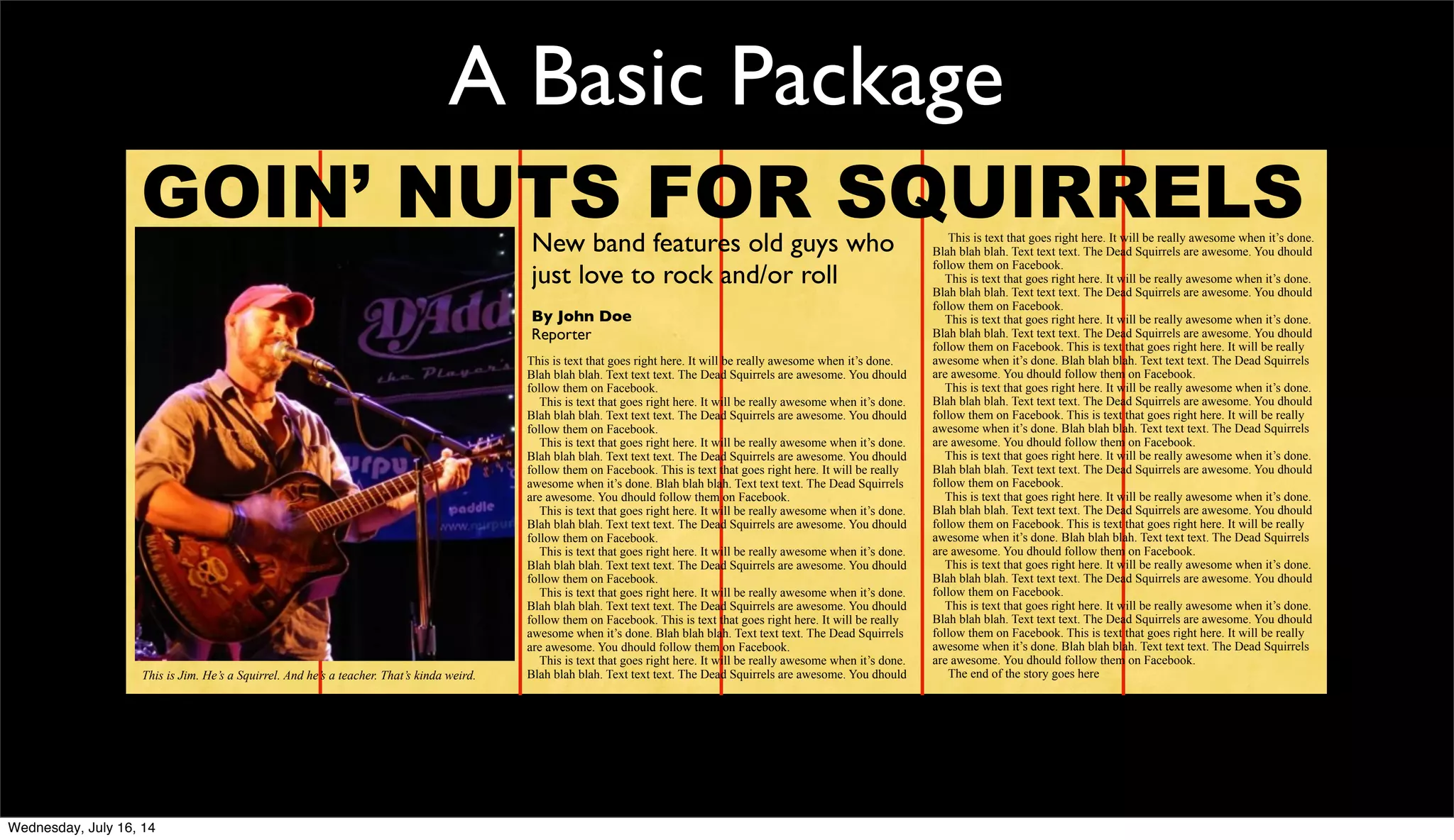 A Basic Package
GOIN’ NUTS FOR SQUIRRELSNew band features old guys who
just love to rock and/or roll
By John Doe
Reporter
This is text that goes right here. It will be really awesome when it’s done.
Blah blah blah. Text text text. The Dead Squirrels are awesome. You dhould
follow them on Facebook.
This is text that goes right here. It will be really awesome when it’s done.
Blah blah blah. Text text text. The Dead Squirrels are awesome. You dhould
follow them on Facebook.
This is text that goes right here. It will be really awesome when it’s done.
Blah blah blah. Text text text. The Dead Squirrels are awesome. You dhould
follow them on Facebook. This is text that goes right here. It will be really
awesome when it’s done. Blah blah blah. Text text text. The Dead Squirrels
are awesome. You dhould follow them on Facebook.
This is text that goes right here. It will be really awesome when it’s done.
Blah blah blah. Text text text. The Dead Squirrels are awesome. You dhould
follow them on Facebook.
This is text that goes right here. It will be really awesome when it’s done.
Blah blah blah. Text text text. The Dead Squirrels are awesome. You dhould
follow them on Facebook.
This is text that goes right here. It will be really awesome when it’s done.
Blah blah blah. Text text text. The Dead Squirrels are awesome. You dhould
follow them on Facebook. This is text that goes right here. It will be really
awesome when it’s done. Blah blah blah. Text text text. The Dead Squirrels
are awesome. You dhould follow them on Facebook.
This is text that goes right here. It will be really awesome when it’s done.
Blah blah blah. Text text text. The Dead Squirrels are awesome. You dhould
This is text that goes right here. It will be really awesome when it’s done.
Blah blah blah. Text text text. The Dead Squirrels are awesome. You dhould
follow them on Facebook.
This is text that goes right here. It will be really awesome when it’s done.
Blah blah blah. Text text text. The Dead Squirrels are awesome. You dhould
follow them on Facebook.
This is text that goes right here. It will be really awesome when it’s done.
Blah blah blah. Text text text. The Dead Squirrels are awesome. You dhould
follow them on Facebook. This is text that goes right here. It will be really
awesome when it’s done. Blah blah blah. Text text text. The Dead Squirrels
are awesome. You dhould follow them on Facebook.
This is text that goes right here. It will be really awesome when it’s done.
Blah blah blah. Text text text. The Dead Squirrels are awesome. You dhould
follow them on Facebook. This is text that goes right here. It will be really
awesome when it’s done. Blah blah blah. Text text text. The Dead Squirrels
are awesome. You dhould follow them on Facebook.
This is text that goes right here. It will be really awesome when it’s done.
Blah blah blah. Text text text. The Dead Squirrels are awesome. You dhould
follow them on Facebook.
This is text that goes right here. It will be really awesome when it’s done.
Blah blah blah. Text text text. The Dead Squirrels are awesome. You dhould
follow them on Facebook. This is text that goes right here. It will be really
awesome when it’s done. Blah blah blah. Text text text. The Dead Squirrels
are awesome. You dhould follow them on Facebook.
This is text that goes right here. It will be really awesome when it’s done.
Blah blah blah. Text text text. The Dead Squirrels are awesome. You dhould
follow them on Facebook.
This is text that goes right here. It will be really awesome when it’s done.
Blah blah blah. Text text text. The Dead Squirrels are awesome. You dhould
follow them on Facebook. This is text that goes right here. It will be really
awesome when it’s done. Blah blah blah. Text text text. The Dead Squirrels
are awesome. You dhould follow them on Facebook.
The end of the story goes hereThis is Jim. He’s a Squirrel. And he’s a teacher. That’s kinda weird.
Wednesday, July 16, 14
 
