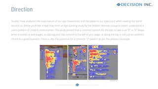 Studies have analysed the exact nature of our eye movements and the patterns our eyes trace when viewing the world
around us. Below you’ll see a heat map from an eye tracking study by the Nielsen Norman Group to better understand a
user’s pattern of content consumption. The study proved that a common pattern for the eye to take is an “E” or “F” shape
when it comes to web pages, so placing your top content to the left of your page, or along the top is not just an aesthetic
choice but good business. There is also the potential for a common “Z” pattern as per the previous example.
Direction
 