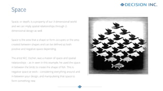 Space, or depth, is a property of our 3-dimensional world
and we can imply spatial relationships through 2-
dimensional design as well.
Space is the area that a shape or form occupies or the area
created between shapes and can be defined as both
positive and negative space depending.
The artist M.C. Escher, was a master of space and spatial
relationships – as in seen in this example, he used the space
in between the birds to create the shape of fish. This is
negative space at work – considering everything around and
in between your design, and manipulating that space to
form something new.
Space
 