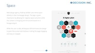 Web design agency, ‘Built by Buffalo’ uses white space
cleverly in their homepage design. The logo is given
importance by allowing for negative space around it while
the content is intriguing and structured based on a
hexagonal grid.
While the user scrolls, whitespace still dominates the design
to given focus area real emphasis making the page engaging
and easy to navigate.
Space
 