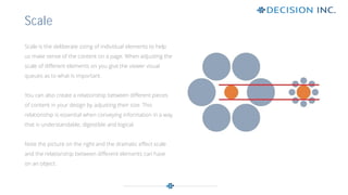Scale is the deliberate sizing of individual elements to help
us make sense of the content on a page. When adjusting the
scale of different elements on you give the viewer visual
queues as to what is important.
You can also create a relationship between different pieces
of content in your design by adjusting their size. This
relationship is essential when conveying information in a way
that is understandable, digestible and logical.
Note the picture on the right and the dramatic effect scale
and the relationship between different elements can have
on an object.
Scale
 