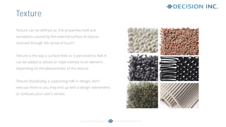Texture can be defined as “the properties held and
sensations caused by the external surface of objects
received through the sense of touch.”
Texture is the way a surface feels or is perceived to feel. It
can be added to attract or repel interest to an element,
depending on the pleasantness of the texture.
Texture should play a supporting role in design; don’t
overuse them or you may end up with a design overwhelms
or confuses your user’s senses.
Texture
 