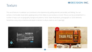 The use of texture in a website can contribute to the experience by adding warmth, personality and feeling. You can
achieve a memorable result when applying texture that relates to your product or brand. Texture can be accomplished in a
number of ways such as typography, background patterns, hand- drawn illustrations, photographs or UI/UX elements.
Sometimes using only a small textured detail or element is all you need so use it sparingly!
Texture
 