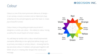 Colours is one of the more prominent elements of design –
it can convey a mood or emotion (red on Valentine’s Day);
strike fear (in the animal kingdom), warm the heart or create
joy (a beautiful sunset).
Colour theory is the guiding principle around which
designers or artists use colour – this relates to colour mixing
as well as the visual impacts of certain colours.
You will likely be familiar with a colour wheel (represented
somewhat differently on the right) that defines things such
as primary, secondary or tertiary colours – knowing how the
eye perceives colours in isolation and grouped together will
better aid you in creating clear designs that convey your
message.
Colour
 