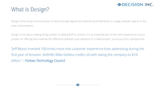 Design is the visual communication of ideas through logical and ordered visual elements on a page, website, app or in this
case a presentation.
Design is not about making things ‘pretty’ or adding fluff to content, it is an essential part of the user’s experience of your
product or offering and could be the difference between user adoption or a failed project. Just to put this in perspective:
“Jeff Bezos invested 100 times more into customer experience than advertising during the
first year of Amazon. AirBnB’s Mike Gebbia credits UX with taking the company to $10
billion.” – Forbes Technology Council
What is Design?
 