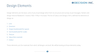 Design elements are the basic units of any visual design which form its structure and convey visual messages. Painter and
design theorist Maitland E. Graves (1902-1978), in his book, The Art of Colour and Design (1941), defined the elements of
design as:
1. Line
2. Direction
3. Shape (Substituted for space)
4. Size (Substituted for scale)
5. Texture
6. Value (Not covered)
7. Colour
These elements are the materials from which all designs are built. We will be looking at those elements today.
Design Elements
 