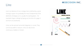 Line is an element of art or design that is defined by a point
moving in space. It is probably the most fundamental of the
elements of design as it is usually the starting place – for
example I begin a design by laying out the lines of a page in
the form of a wireframe.
Lines can be vertical, horizontal, diagonal, or curved. They
can be any width or texture. Lines can also be be
continuous, implied, or broken.
Line
 