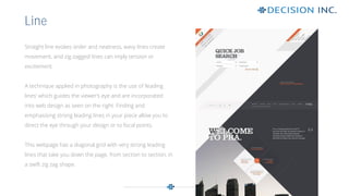 Straight line evokes order and neatness, wavy lines create
movement, and zig-zagged lines can imply tension or
excitement.
A technique applied in photography is the use of ‘leading
lines’ which guides the viewer’s eye and are incorporated
into web design as seen on the right. Finding and
emphasising strong leading lines in your piece allow you to
direct the eye through your design or to focal points.
This webpage has a diagonal grid with very strong leading
lines that take you down the page, from section to section, in
a swift zig zag shape.
Line
 
