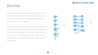 Elements in a page design, for example in the form to the
right, intentionally guide the viewer’s eyes from one area of
the page to another. Common directional patterns are
horizontal, vertical and diagonal.
How the eye moves over a page or content is central to the
consumption of that content and can also be referred to as
‘flow’ . So when designing it is important to ask ‘How does
your eye move across the page? Do your readers know
exactly where to look next? Is the direction that their eye
takes logical?’
Direction
 