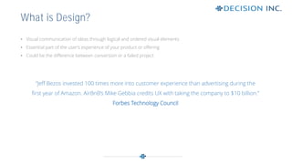 • Visual communication of ideas through logical and ordered visual elements
• Essential part of the user’s experience of your product or offering
• Could be the difference between conversion or a failed project
What is Design?
“Jeff Bezos invested 100 times more into customer experience than advertising during the
first year of Amazon. AirBnB’s Mike Gebbia credits UX with taking the company to $10 billion.”
Forbes Technology Council
 