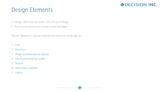 • Design elements are basic units of visual design
• Form its structure and convey visual messages
Painter Maitland E. Graves defined the elements of design as:
1. Line
2. Direction
3. Shape (Substituted for space)
4. Size (Substituted for scale)
5. Texture
6. Value (Not covered)
7. Colour
Design Elements
 