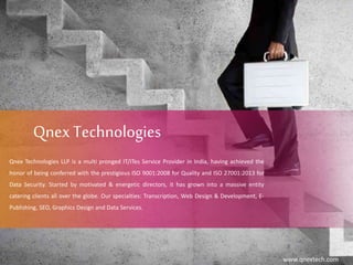 Qnex Technologies
Qnex Technologies LLP is a multi pronged IT/ITes Service Provider in India, having achieved the
honor of being conferred with the prestigious ISO 9001:2008 for Quality and ISO 27001:2013 for
Data Security. Started by motivated & energetic directors, it has grown into a massive entity
catering clients all over the globe. Our specialties: Transcription, Web Design & Development, E-
Publishing, SEO, Graphics Design and Data Services.
www.qnextech.com
 