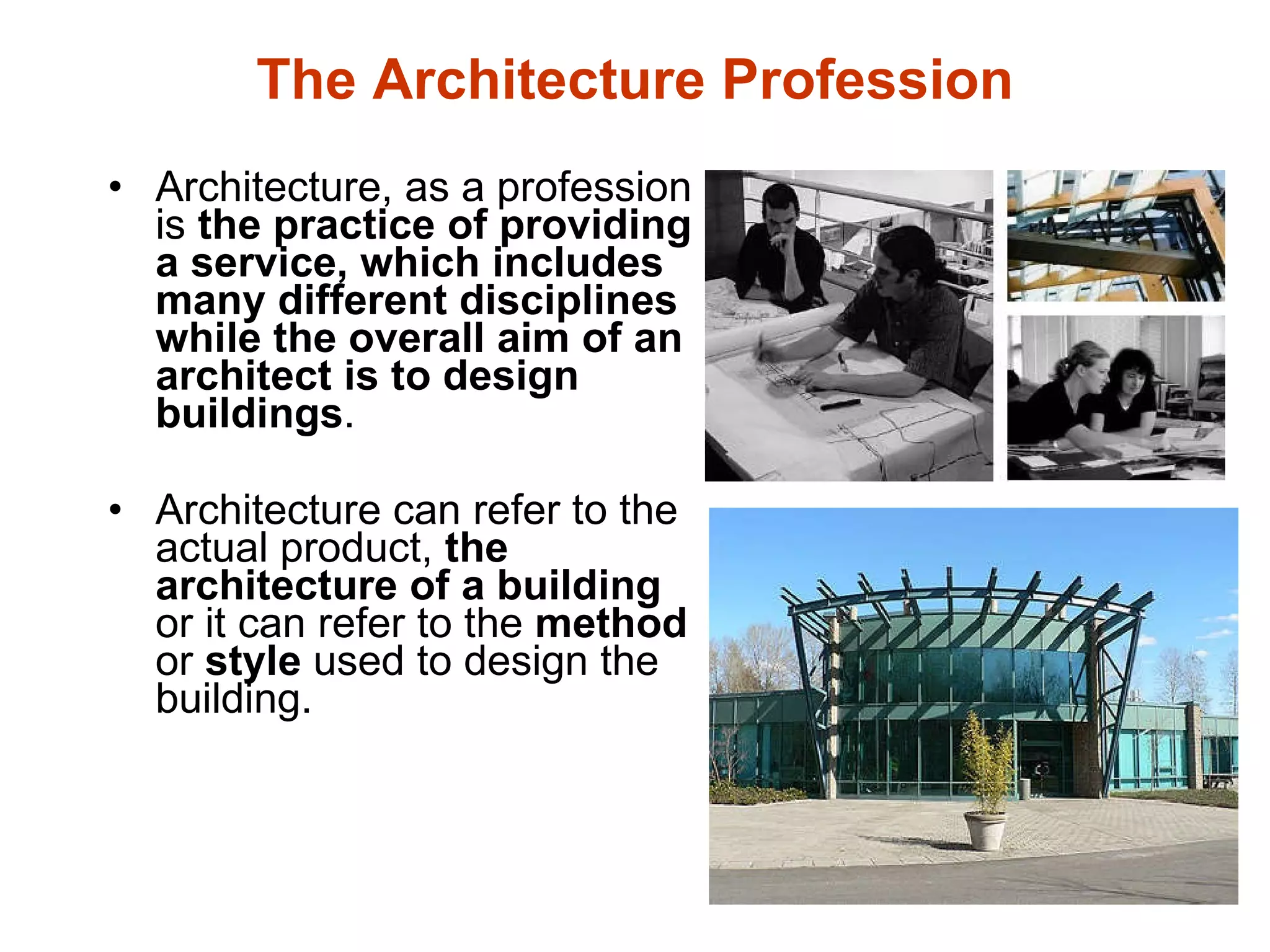 The Architecture Profession Architecture, as a profession is  the practice of providing a service, which includes many different disciplines while the overall aim of an architect is to design buildings .   Architecture can refer to the actual product,  the architecture of a building  or it can refer to the  method  or  style  used to design the building. 