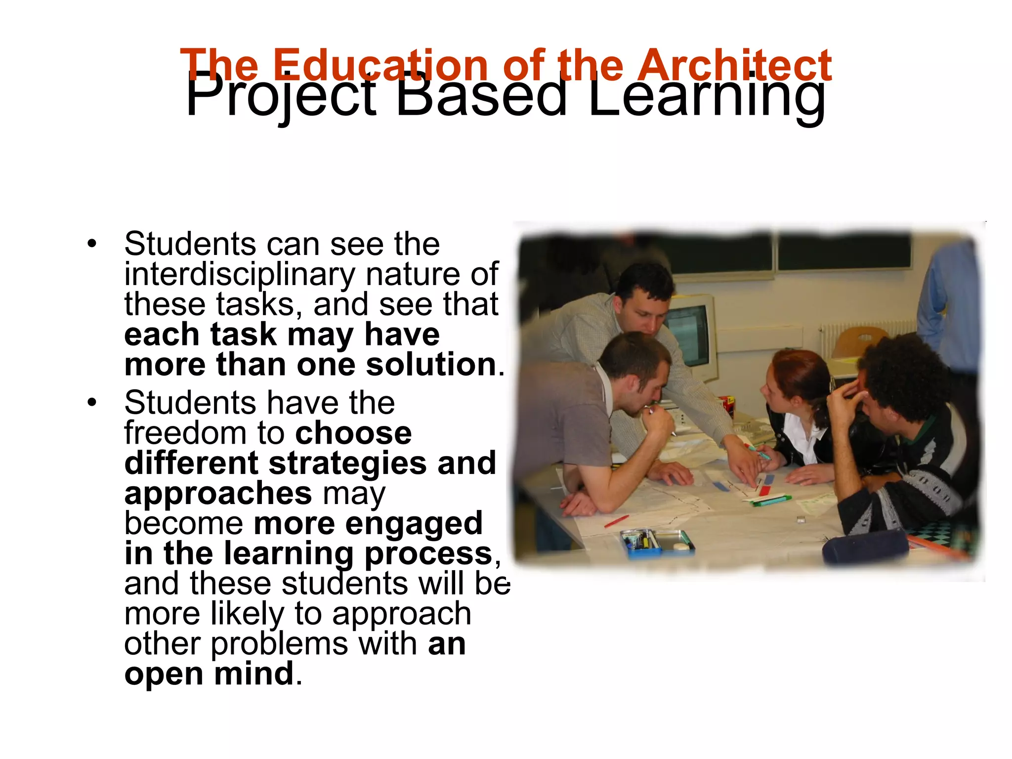 Project Based Learning Students can see the interdisciplinary nature of these tasks, and see that  each task may have more than one solution .  Students have the freedom to  choose different strategies and approaches  may become  more engaged in the learning process , and these students will be more likely to approach other problems with  an open mind .  The Education of the Architect 