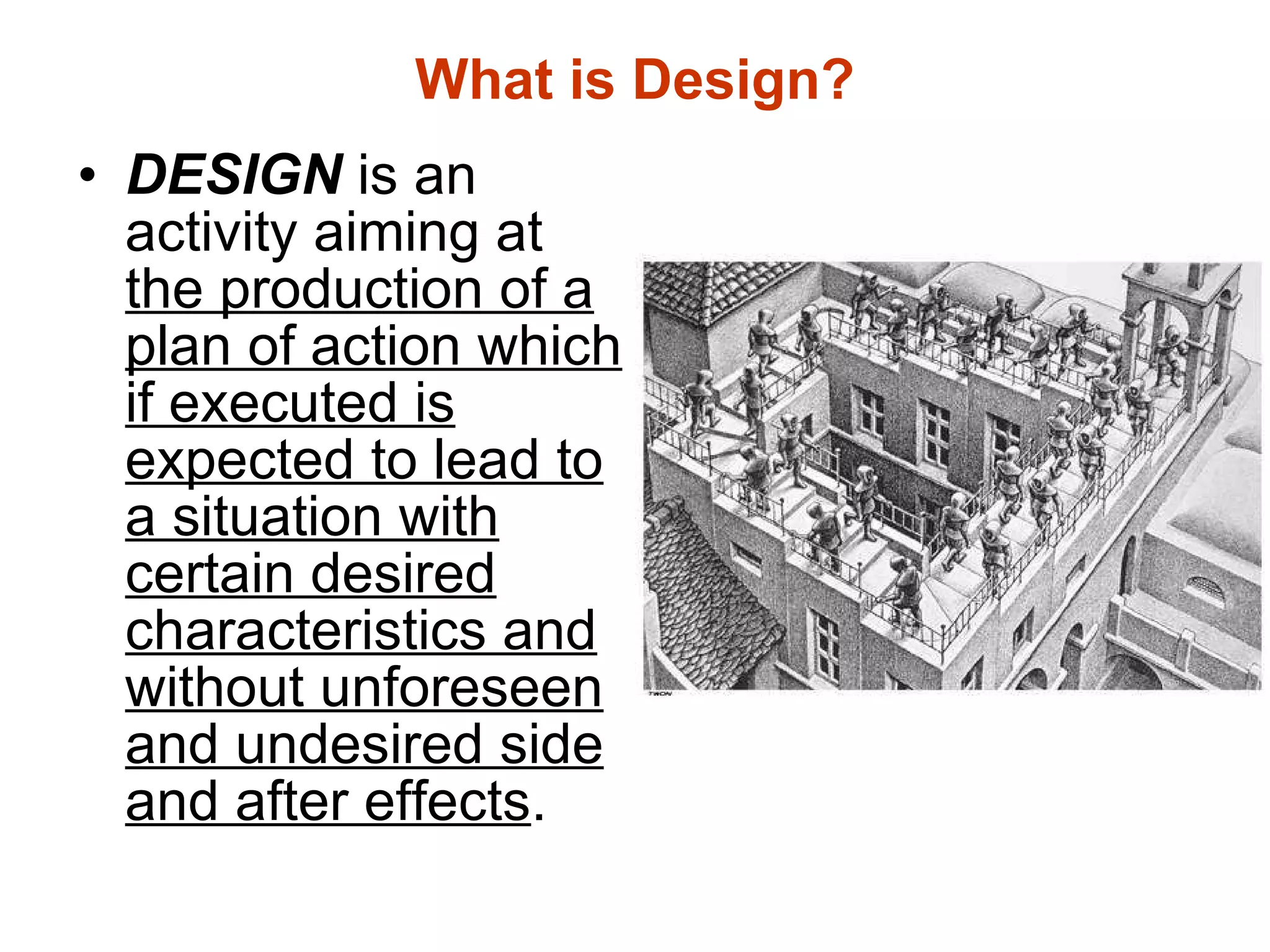 What is Design? DESIGN  is an activity aiming at  the production of a plan of action which if executed is expected to lead to a situation with certain desired characteristics and without unforeseen and undesired side and after effects . 