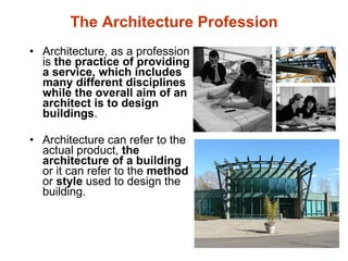 The Architecture Profession Architecture, as a profession is  the practice of providing a service, which includes many different disciplines while the overall aim of an architect is to design buildings .   Architecture can refer to the actual product,  the architecture of a building  or it can refer to the  method  or  style  used to design the building. 