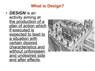 What is Design? DESIGN  is an activity aiming at  the production of a plan of action which if executed is expected to lead to a situation with certain desired characteristics and without unforeseen and undesired side and after effects . 