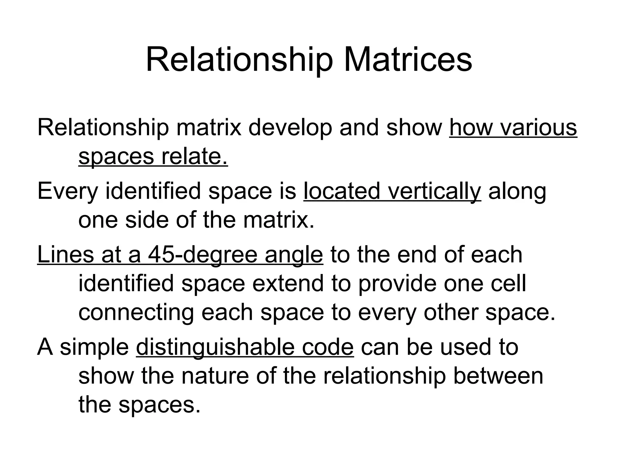 Relationship Matrices Relationship matrix develop and show  how various spaces relate. Every identified space is  located vertically  along one side of the matrix. Lines at a 45-degree angle  to the end of each identified space extend to provide one cell connecting each space to every other space. A simple  distinguishable code  can be used to show the nature of the relationship between the spaces. 